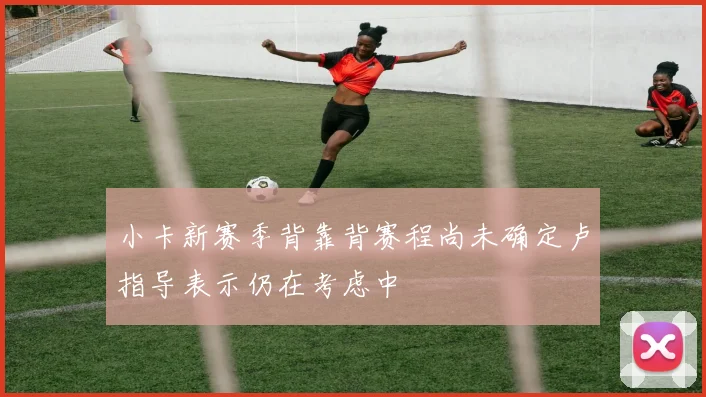 小卡新赛季背靠背赛程尚未确定卢指导表示仍在考虑中