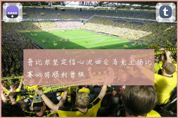 普比尔坚定信心次回合马竞主场比赛必将顺利晋级