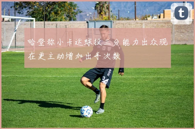 哈登称小卡运球投三分能力出众现在更主动增加出手次数