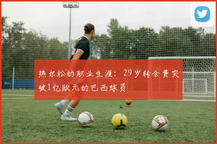 热尔松的职业生涯：29岁转会费突破1亿欧元的巴西球员