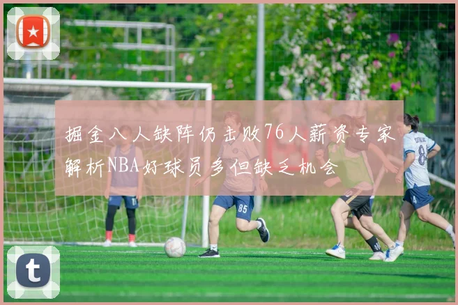 掘金八人缺阵仍击败76人薪资专家解析NBA好球员多但缺乏机会