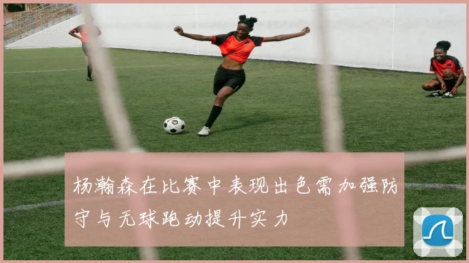 杨瀚森在比赛中表现出色需加强防守与无球跑动提升实力