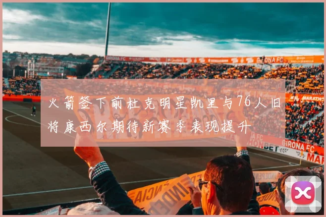 火箭签下前杜克明星凯里与76人旧将康西尔期待新赛季表现提升