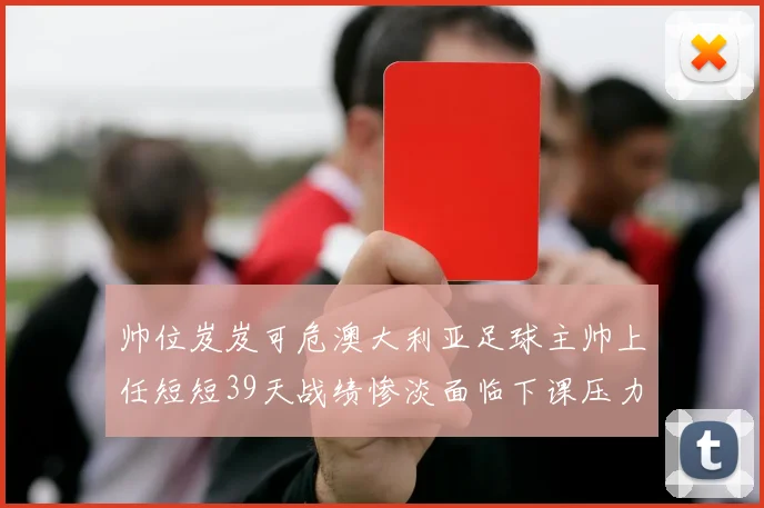 帅位岌岌可危澳大利亚足球主帅上任短短39天战绩惨淡面临下课压力