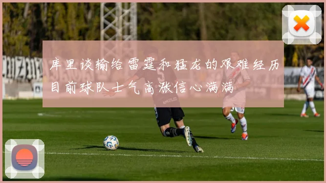 库里谈输给雷霆和猛龙的艰难经历目前球队士气高涨信心满满
