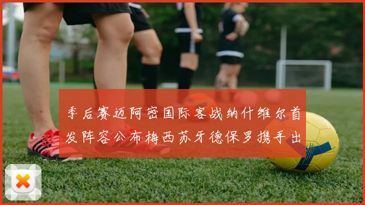 季后赛迈阿密国际客战纳什维尔首发阵容公布梅西苏牙德保罗携手出战