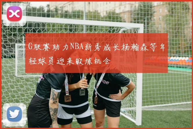 G联赛助力NBA新秀成长杨瀚森等年轻球员迎来锻炼机会
