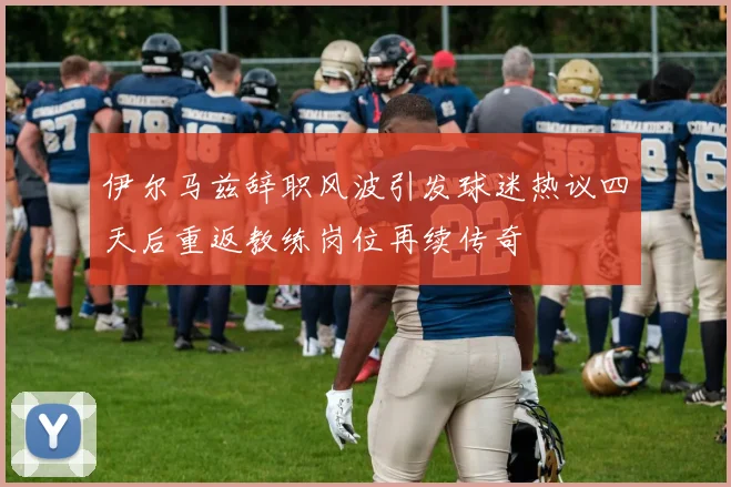 伊尔马兹辞职风波引发球迷热议四天后重返教练岗位再续传奇