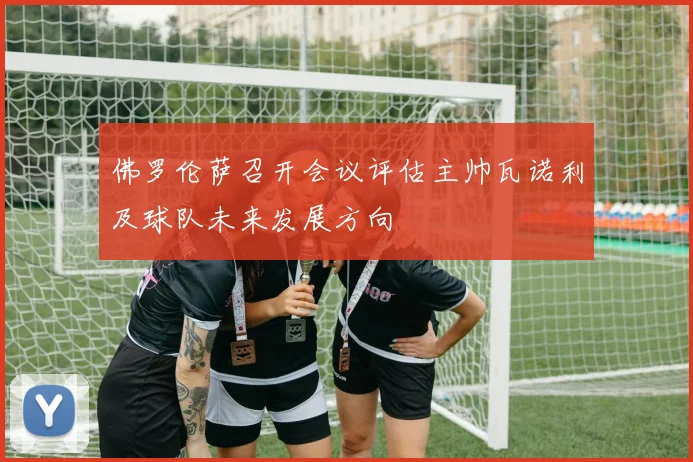 佛罗伦萨召开会议评估主帅瓦诺利及球队未来发展方向