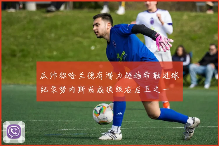 瓜帅称哈兰德有潜力超越希勒进球纪录努内斯或成顶级右后卫之一