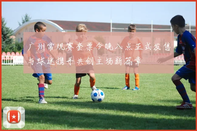 广州常规赛套票今晚八点正式发售与球迷携手共创主场新篇章