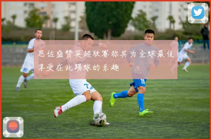 恩佐盛赞英超联赛称其为全球最佳享受在此踢球的乐趣