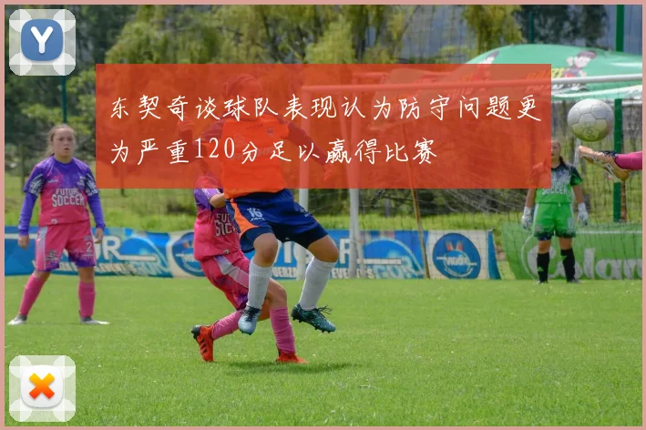 东契奇谈球队表现认为防守问题更为严重120分足以赢得比赛