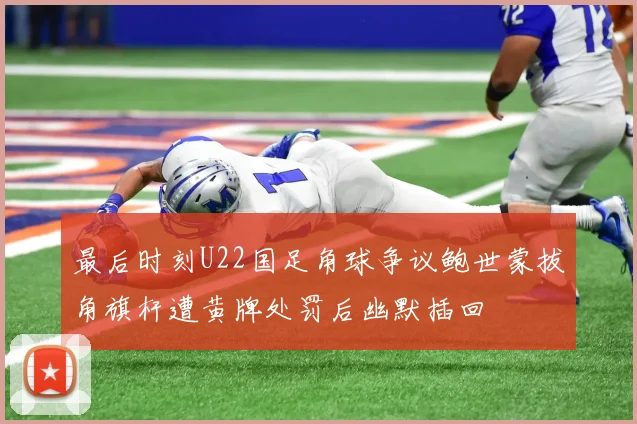 最后时刻U22国足角球争议鲍世蒙拔角旗杆遭黄牌处罚后幽默插回