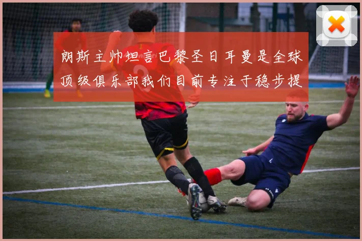 朗斯主帅坦言巴黎圣日耳曼是全球顶级俱乐部我们目前专注于稳步提升表现