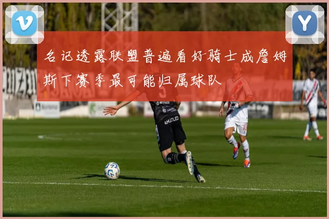 名记透露联盟普遍看好骑士成詹姆斯下赛季最可能归属球队