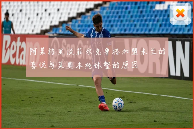 阿莱格里谈菲尔克鲁格加盟米兰的喜悦与莱奥本轮休整的原因