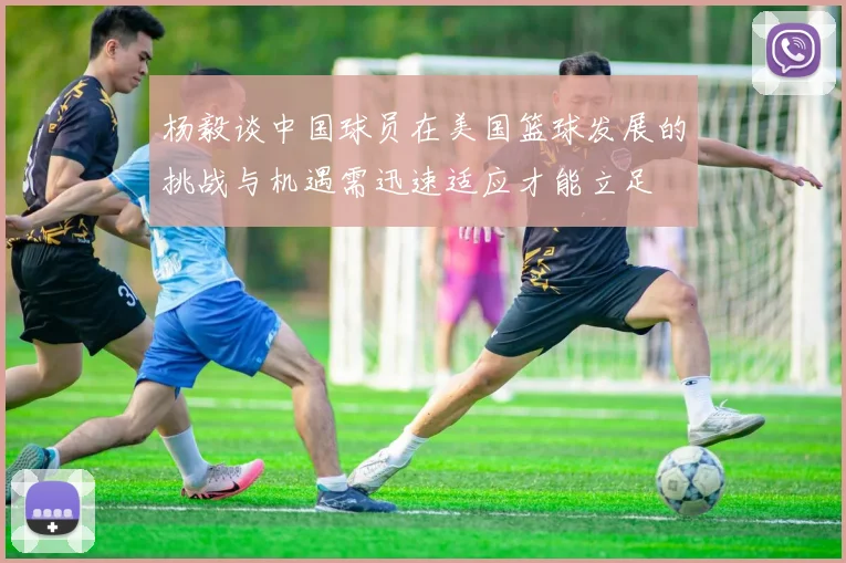 杨毅谈中国球员在美国篮球发展的挑战与机遇需迅速适应才能立足