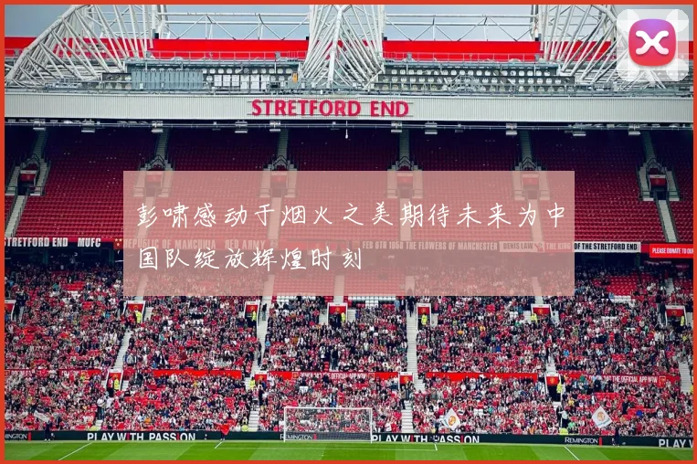 彭啸感动于烟火之美期待未来为中国队绽放辉煌时刻