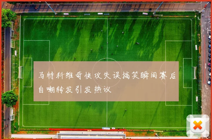 马特科维奇快攻失误搞笑瞬间赛后自嘲转发引发热议