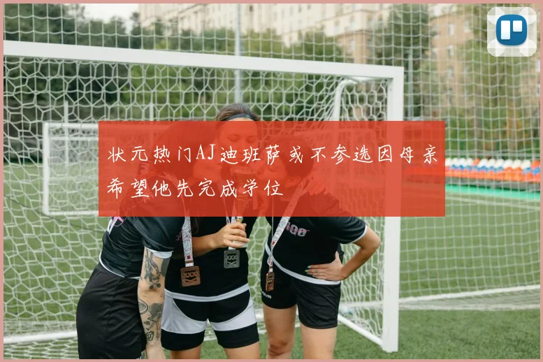 状元热门AJ迪班萨或不参选因母亲希望他先完成学位