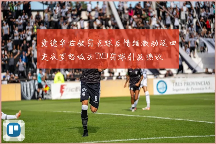 爱德华兹被罚点球后情绪激动返回更衣室怒喊去TMD罚球引发热议
