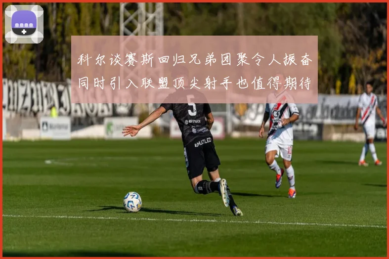 科尔谈赛斯回归兄弟团聚令人振奋同时引入联盟顶尖射手也值得期待