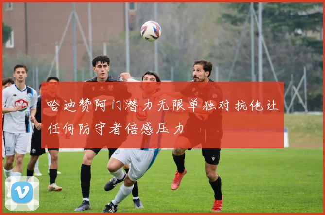 哈迪赞阿门潜力无限单独对抗他让任何防守者倍感压力