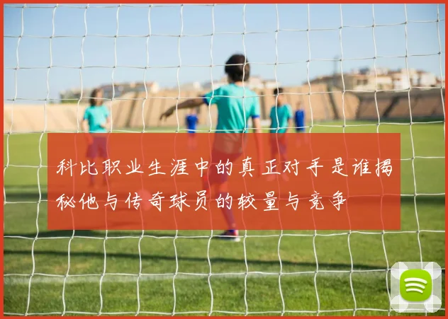 科比职业生涯中的真正对手是谁揭秘他与传奇球员的较量与竞争