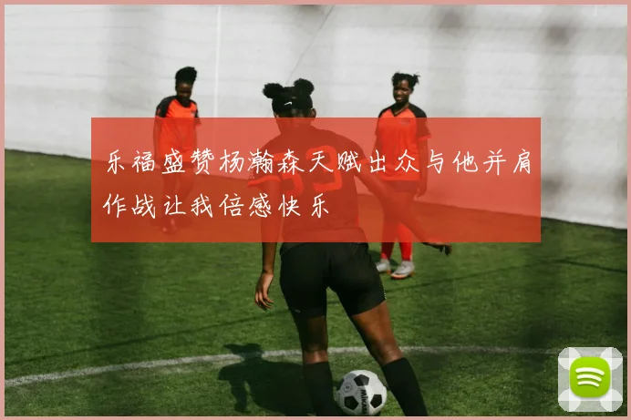 乐福盛赞杨瀚森天赋出众与他并肩作战让我倍感快乐