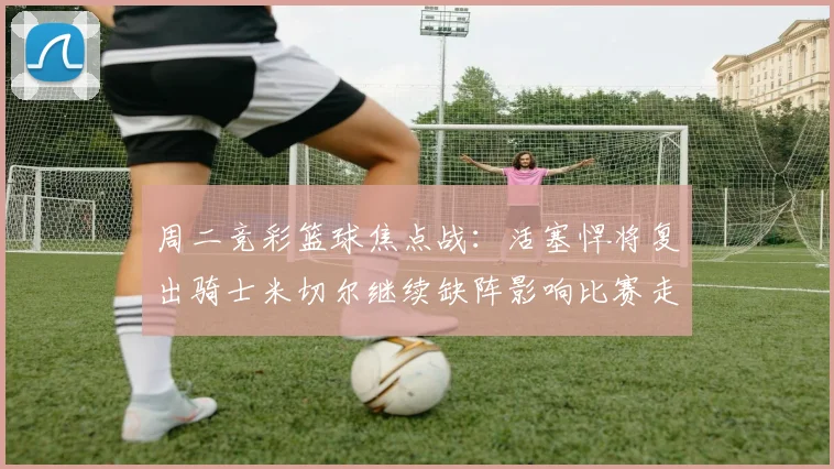 周二竞彩篮球焦点战：活塞悍将复出骑士米切尔继续缺阵影响比赛走势