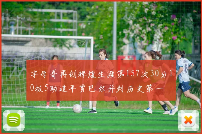 字母哥再创辉煌生涯第157次30分10板5助追平贾巴尔并列历史第一