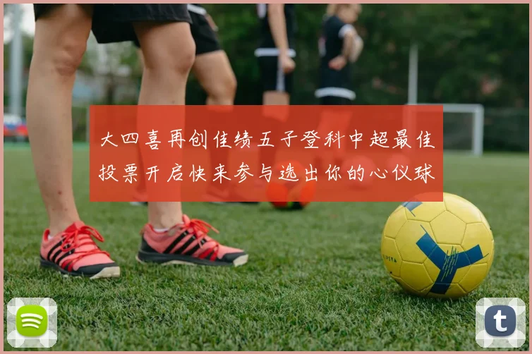 大四喜再创佳绩五子登科中超最佳投票开启快来参与选出你的心仪球员