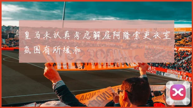 皇马未认真考虑解雇阿隆索更衣室氛围有所缓和