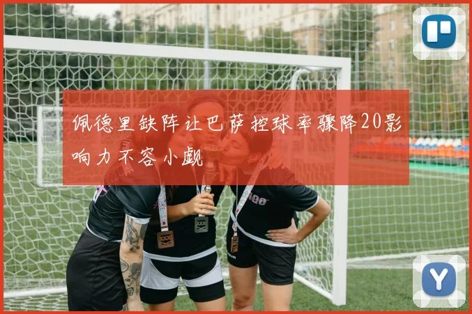 佩德里缺阵让巴萨控球率骤降20影响力不容小觑