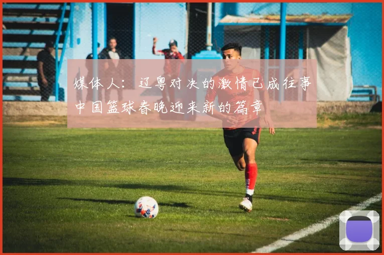 媒体人：辽粤对决的激情已成往事中国篮球春晚迎来新的篇章