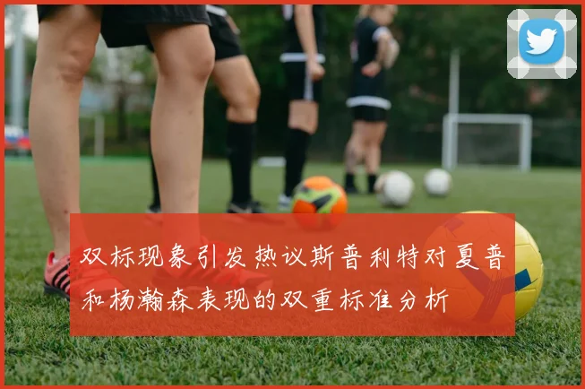 双标现象引发热议斯普利特对夏普和杨瀚森表现的双重标准分析