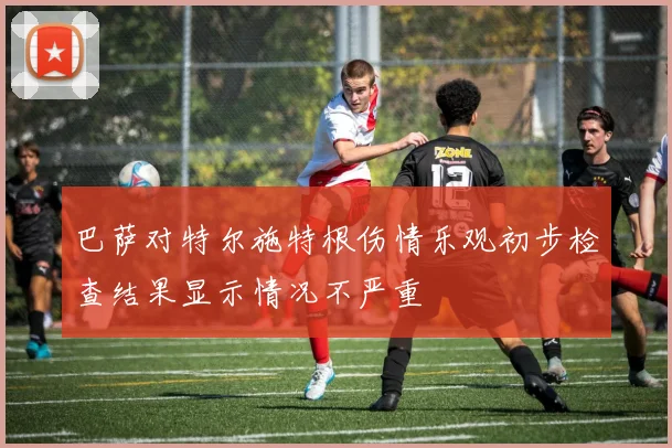 巴萨对特尔施特根伤情乐观初步检查结果显示情况不严重