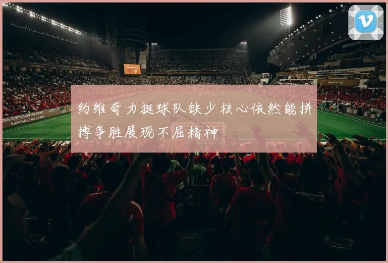 约维奇力挺球队缺少核心依然能拼搏争胜展现不屈精神